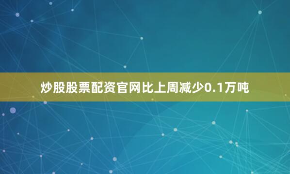 炒股股票配资官网比上周减少0.1万吨