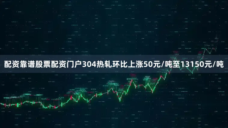 配资靠谱股票配资门户304热轧环比上涨50元/吨至13150元/吨