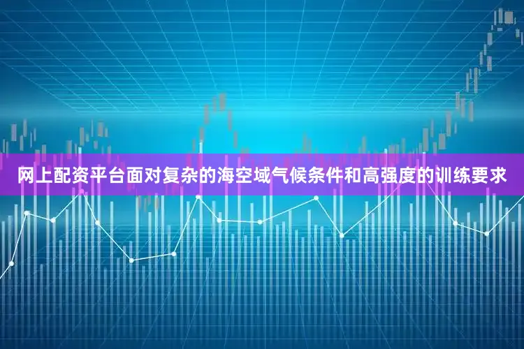 网上配资平台面对复杂的海空域气候条件和高强度的训练要求