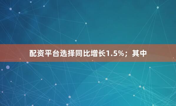 配资平台选择同比增长1.5%；其中