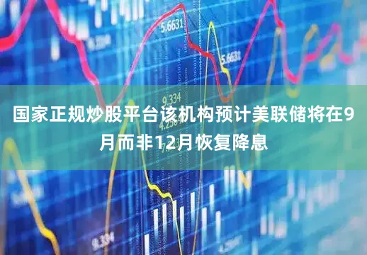 国家正规炒股平台该机构预计美联储将在9月而非12月恢复降息