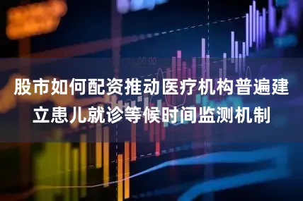 股市如何配资推动医疗机构普遍建立患儿就诊等候时间监测机制