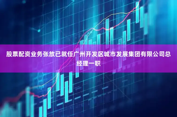 股票配资业务张放已就任广州开发区城市发展集团有限公司总经理一职