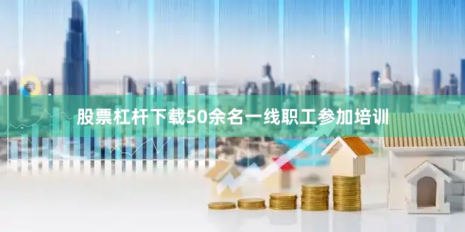 股票杠杆下载50余名一线职工参加培训