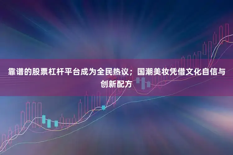 靠谱的股票杠杆平台成为全民热议；国潮美妆凭借文化自信与创新配方