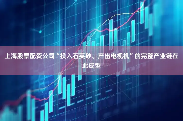 上海股票配资公司“投入石英砂、产出电视机”的完整产业链在此成型
