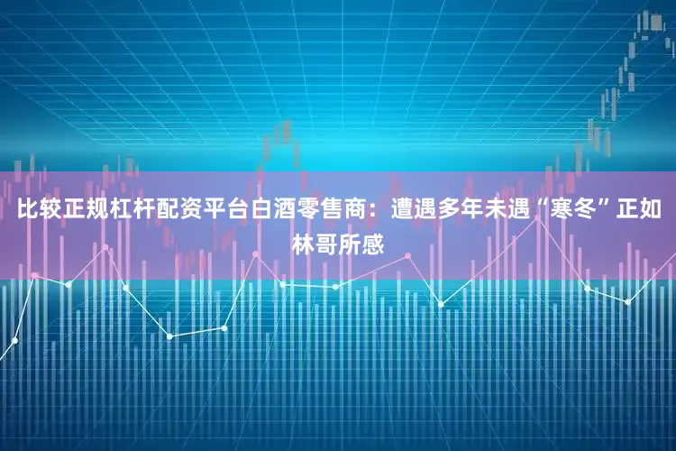 比较正规杠杆配资平台白酒零售商：遭遇多年未遇“寒冬”正如林哥所感