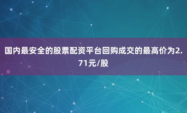 国内最安全的股票配资平台回购成交的最高价为2.71元/股