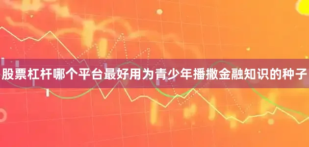 股票杠杆哪个平台最好用为青少年播撒金融知识的种子