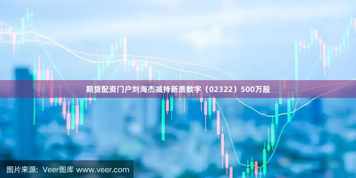 期货配资门户刘海杰减持新质数字（02322）500万股