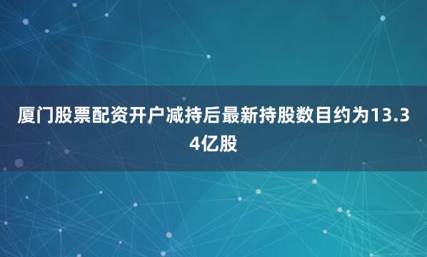 厦门股票配资开户减持后最新持股数目约为13.34亿股