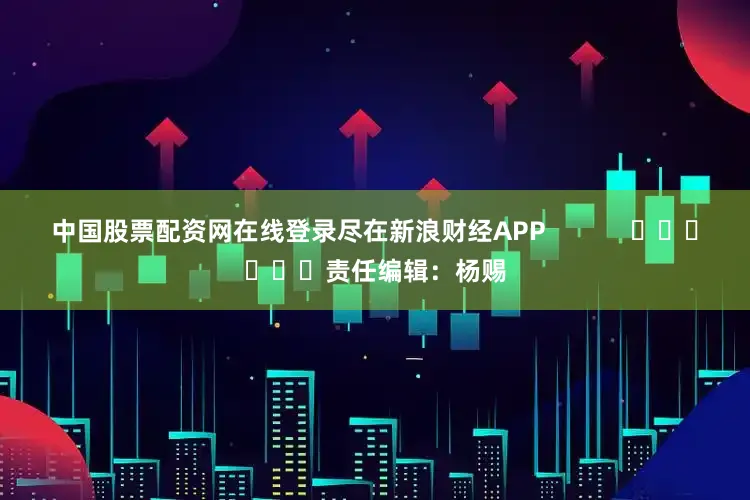 中国股票配资网在线登录尽在新浪财经APP            						责任编辑：杨赐