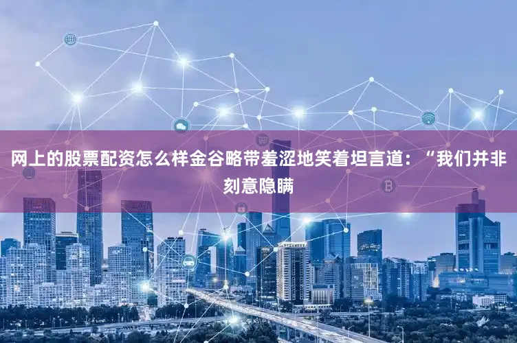 网上的股票配资怎么样金谷略带羞涩地笑着坦言道：“我们并非刻意隐瞒