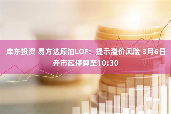 库东投资 易方达原油LOF：提示溢价风险 3月6日开市起停牌至10:30