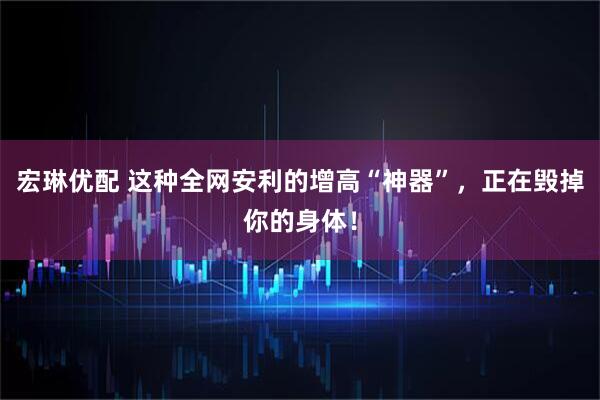 宏琳优配 这种全网安利的增高“神器”，正在毁掉你的身体！