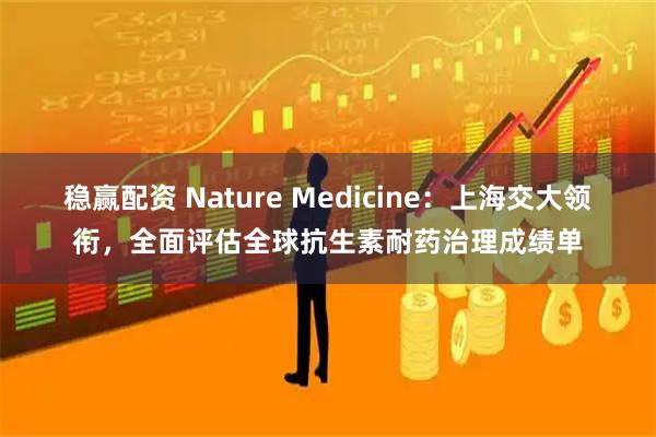 稳赢配资 Nature Medicine：上海交大领衔，全面评估全球抗生素耐药治理成绩单