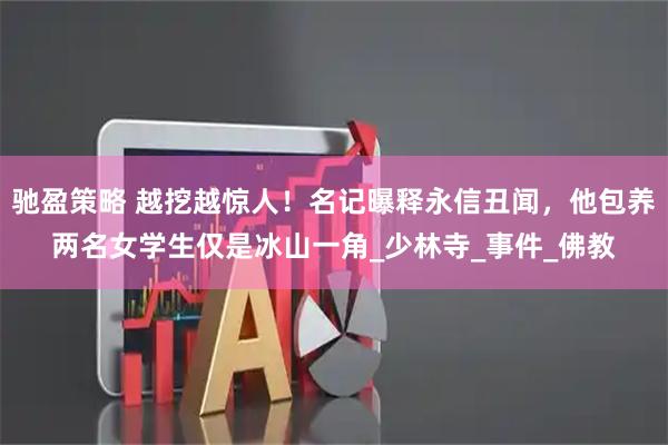 驰盈策略 越挖越惊人！名记曝释永信丑闻，他包养两名女学生仅是冰山一角_少林寺_事件_佛教