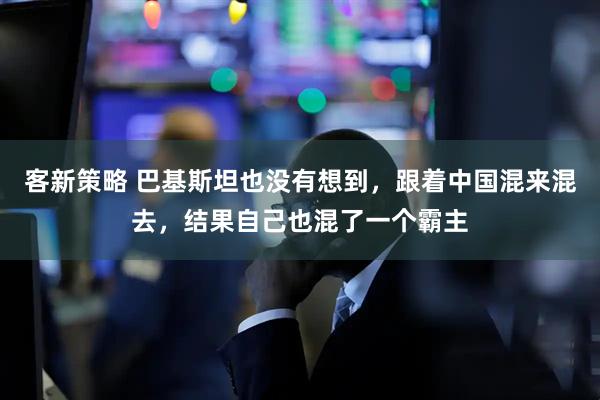客新策略 巴基斯坦也没有想到，跟着中国混来混去，结果自己也混了一个霸主