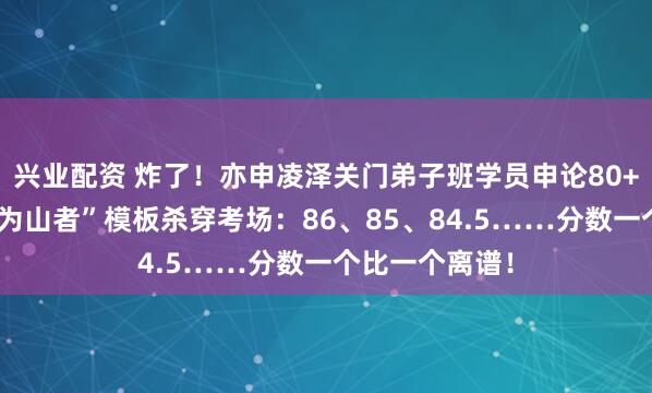 兴业配资 炸了！亦申凌泽关门弟子班学员申论80+遍地开花，“为山者”模板杀穿考场：86、85、84.5……分数一个比一个离谱！