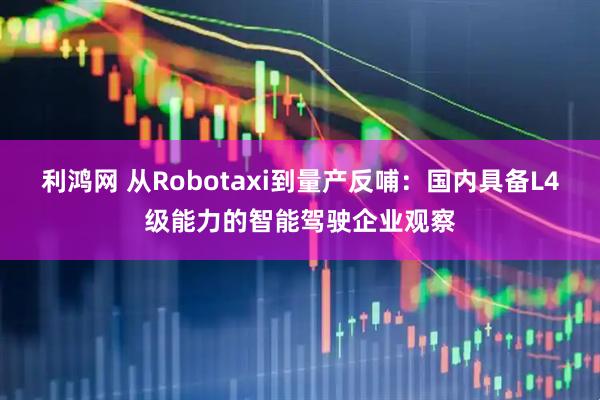 利鸿网 从Robotaxi到量产反哺：国内具备L4级能力的智能驾驶企业观察