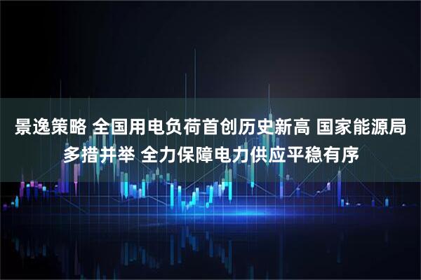 景逸策略 全国用电负荷首创历史新高 国家能源局多措并举 全力保障电力供应平稳有序