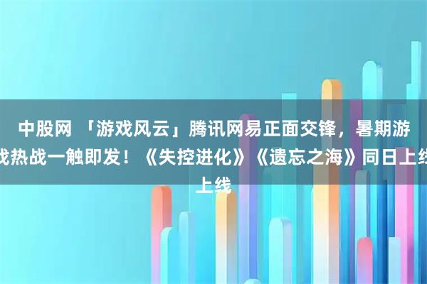 中股网 「游戏风云」腾讯网易正面交锋，暑期游戏热战一触即发！《失控进化》《遗忘之海》同日上线