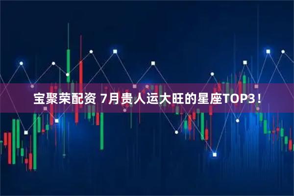 宝聚荣配资 7月贵人运大旺的星座TOP3！